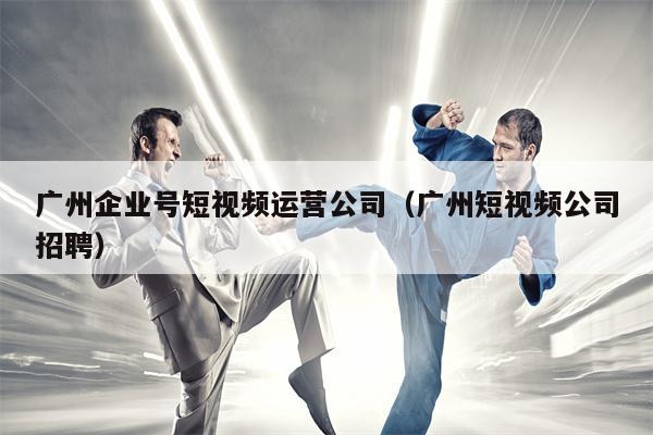 广州企业号短视频运营公司（广州短视频公司招聘）