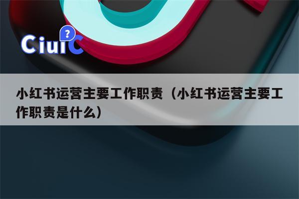 小红书运营主要工作职责（小红书运营主要工作职责是什么）