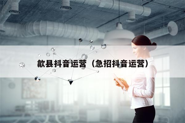 歙县抖音运营（急招抖音运营）