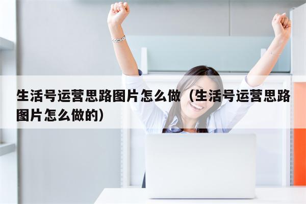 生活号运营思路图片怎么做（生活号运营思路图片怎么做的）