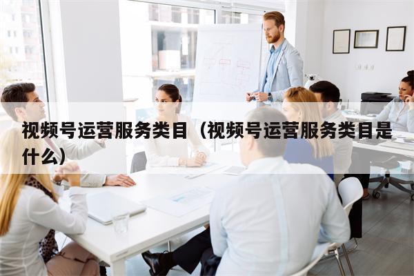 视频号运营服务类目（视频号运营服务类目是什么）