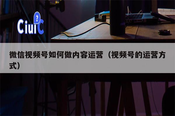 微信视频号如何做内容运营（视频号的运营方式）