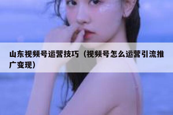 山东视频号运营技巧（视频号怎么运营引流推广变现）