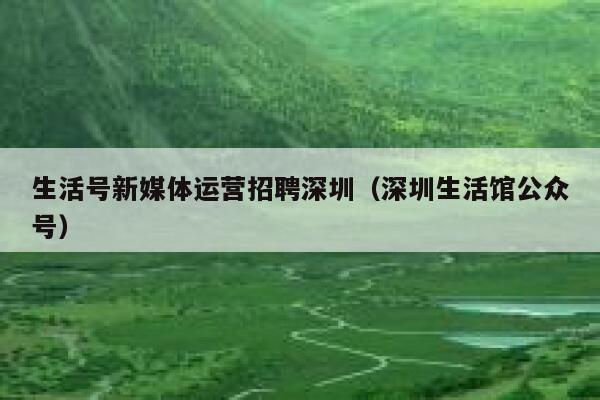 生活号新媒体运营招聘深圳（深圳生活馆公众号）