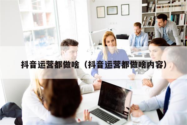 抖音运营都做啥（抖音运营都做啥内容）