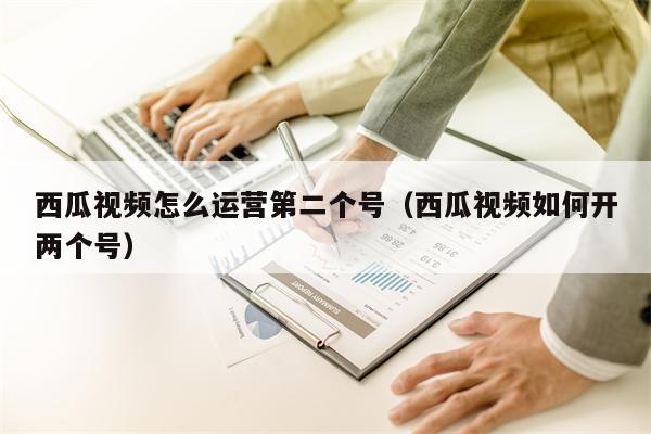 西瓜视频怎么运营第二个号(西瓜视频如何开两个号)