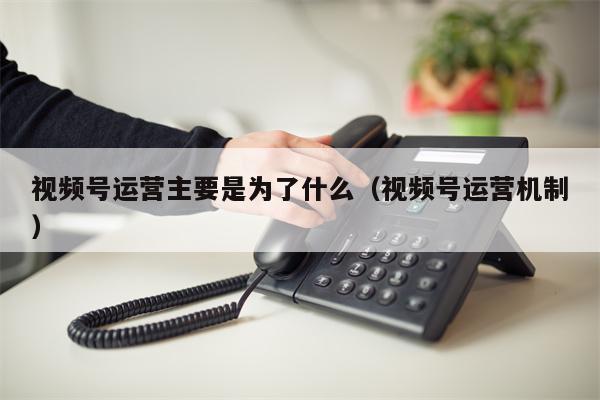 视频号运营主要是为了什么（视频号运营机制）