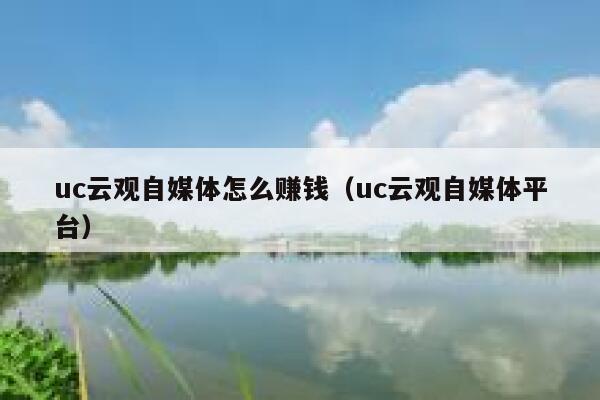 uc云观自媒体怎么赚钱（uc云观自媒体平台）