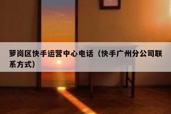 萝岗区快手运营中心电话（快手广州分公司联系方式）