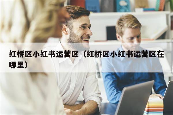 红桥区小红书运营区（红桥区小红书运营区在哪里）