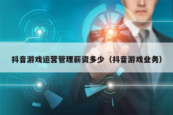 抖音游戏运营管理薪资多少(抖音游戏业务)