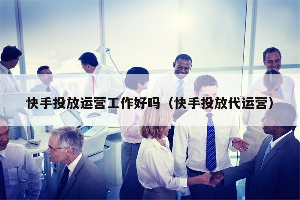 快手投放运营工作好吗（快手投放代运营）