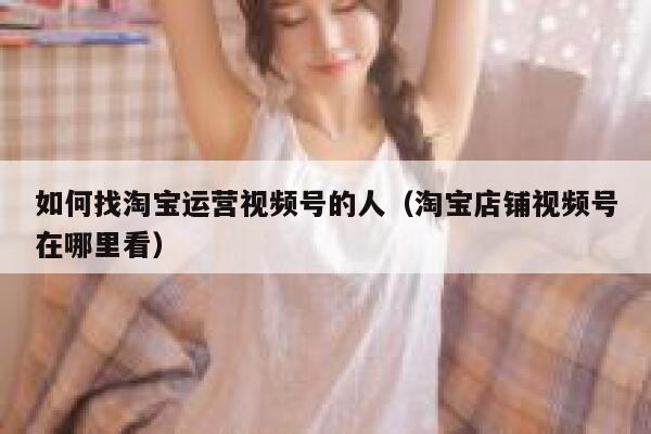 如何找淘宝运营视频号的人(淘宝店铺视频号在哪里看)