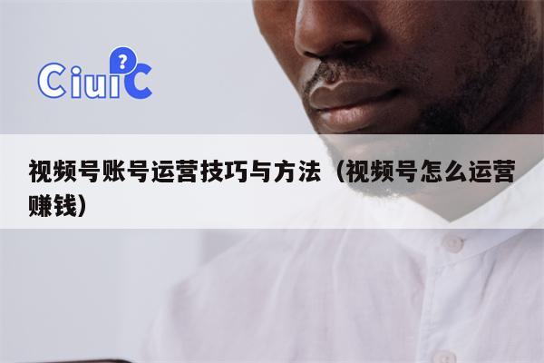 视频号账号运营技巧与方法（视频号怎么运营赚钱）