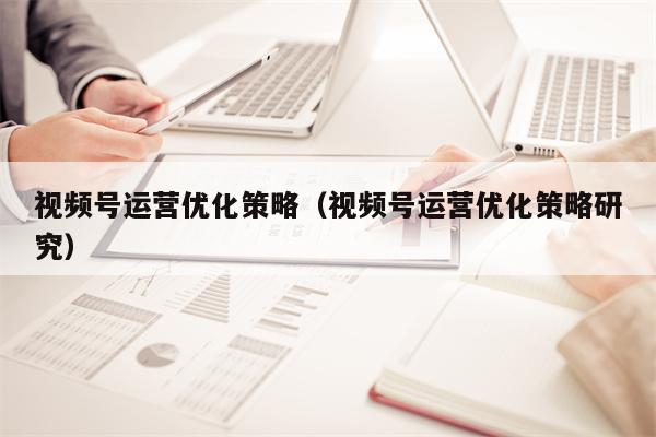 视频号运营优化策略（视频号运营优化策略研究）