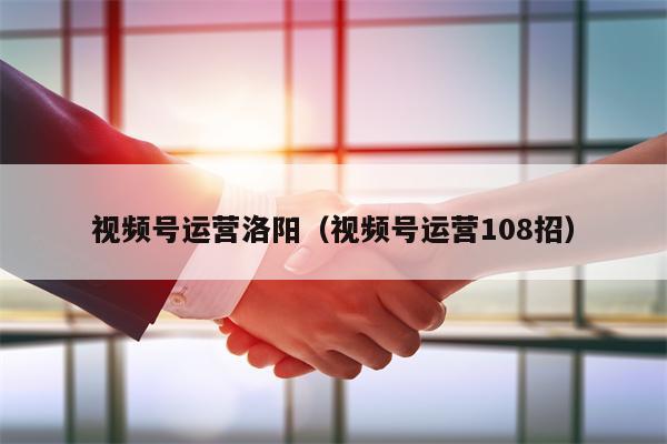 视频号运营洛阳（视频号运营108招）