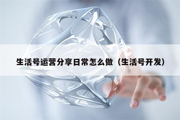 生活号运营分享日常怎么做（生活号开发）