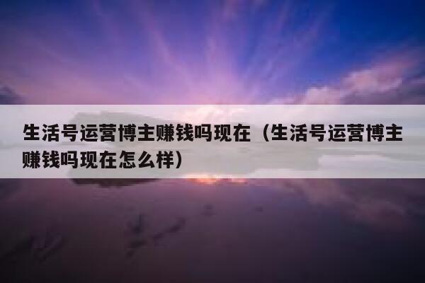 生活号运营博主赚钱吗现在（生活号运营博主赚钱吗现在怎么样）
