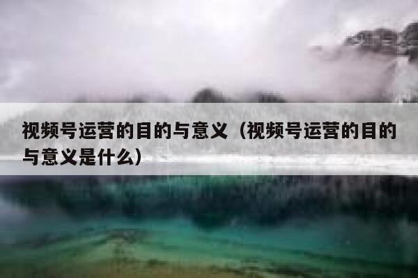 视频号运营的目的与意义（视频号运营的目的与意义是什么）