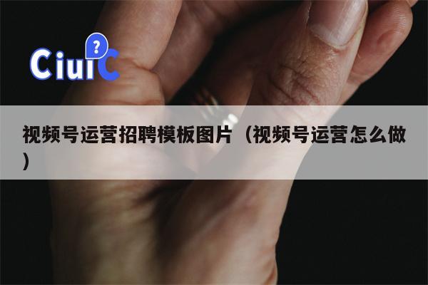视频号运营招聘模板图片（视频号运营怎么做）