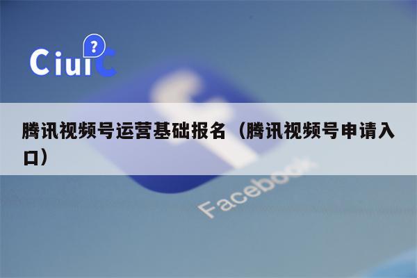 腾讯视频号运营基础报名（腾讯视频号申请入口）