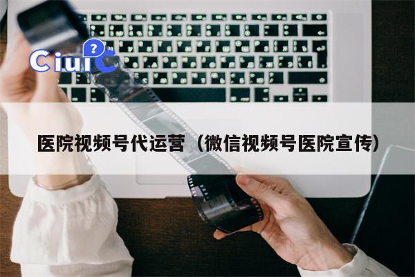 医院视频号代运营（微信视频号医院宣传）