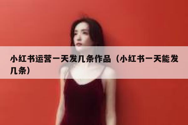 小红书运营一天发几条作品（小红书一天能发几条）