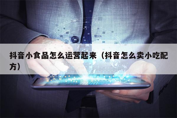抖音小食品怎么运营起来（抖音怎么卖小吃配方）