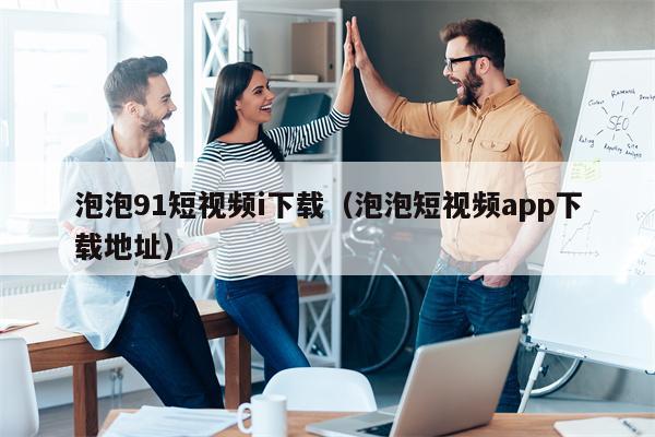 泡泡91短视频i下载（泡泡短视频app下载地址）