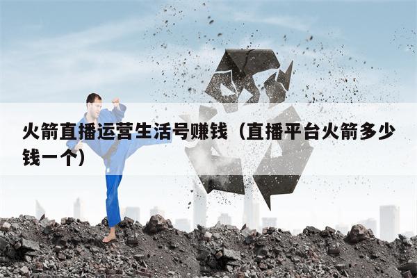 火箭直播运营生活号赚钱（直播平台火箭多少钱一个）