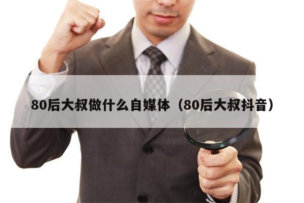 80后大叔做什么自媒体（80后大叔抖音）