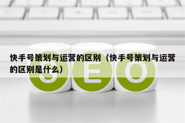 快手号策划与运营的区别（快手号策划与运营的区别是什么）