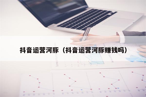 抖音运营河豚（抖音运营河豚赚钱吗）