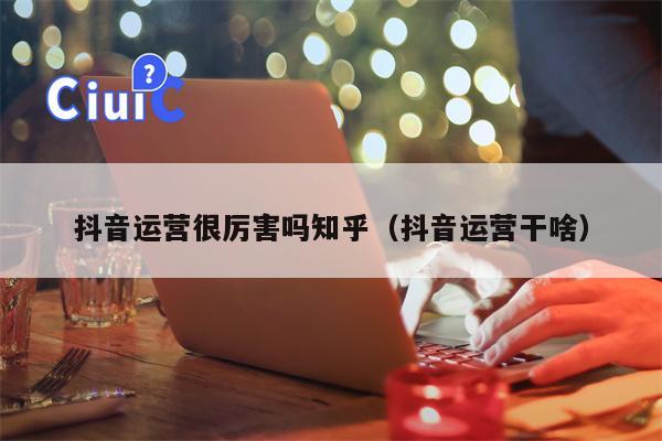 抖音运营很厉害吗知乎（抖音运营干啥）