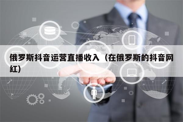 俄罗斯抖音运营直播收入（在俄罗斯的抖音网红）