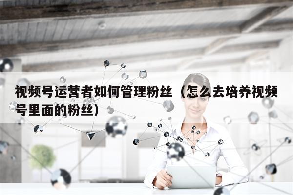 视频号运营者如何管理粉丝（怎么去培养视频号里面的粉丝）