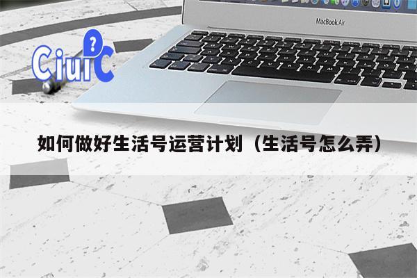 如何做好生活号运营计划（生活号怎么弄）