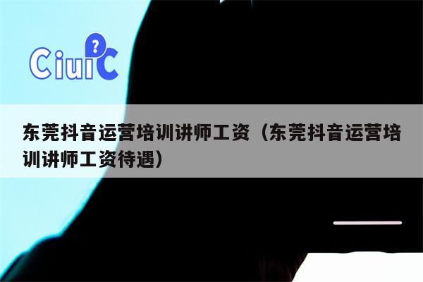 东莞抖音运营培训讲师工资（东莞抖音运营培训讲师工资待遇）