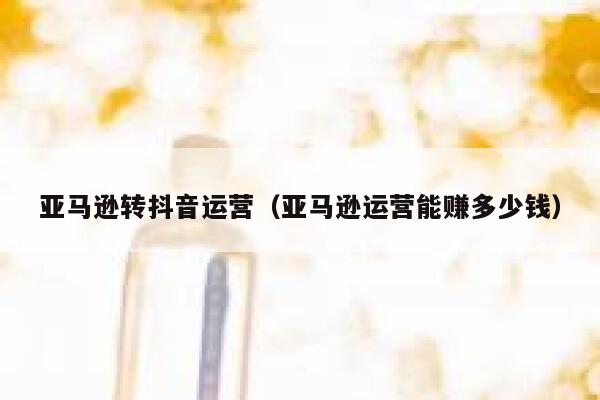 亚马逊转抖音运营（亚马逊运营能赚多少钱）