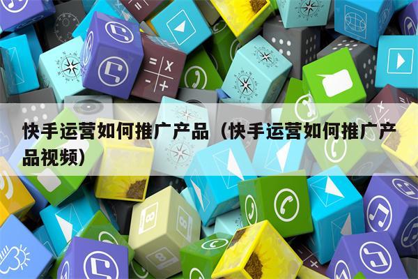 快手运营如何推广产品（快手运营如何推广产品视频）
