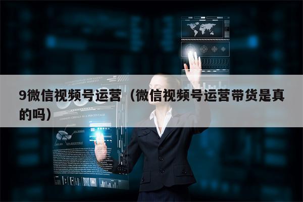 9微信视频号运营（微信视频号运营带货是真的吗）
