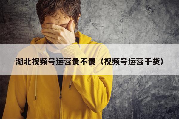 湖北视频号运营贵不贵（视频号运营干货）