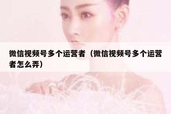 微信视频号多个运营者（微信视频号多个运营者怎么弄）