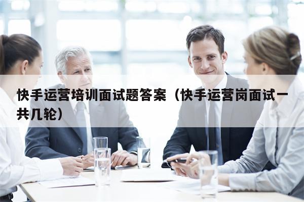 快手运营培训面试题答案（快手运营岗面试一共几轮）