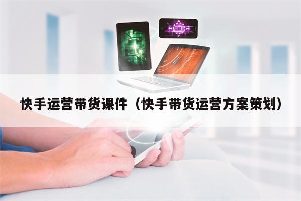 快手运营带货课件（快手带货运营方案策划）