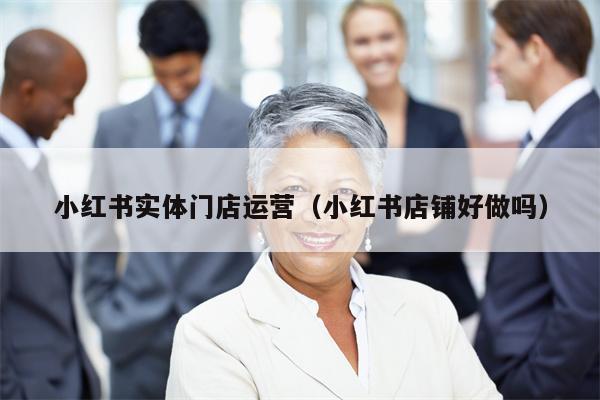 小红书实体门店运营（小红书店铺好做吗）