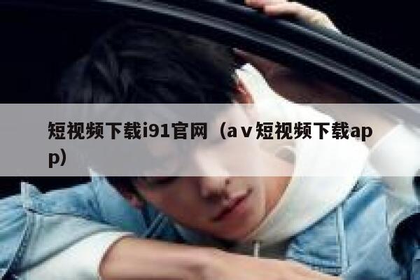 短视频下载i91官网（aⅴ短视频下载app）