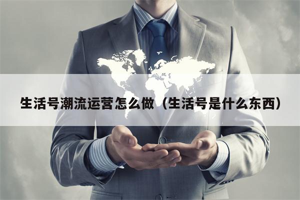生活号潮流运营怎么做（生活号是什么东西）