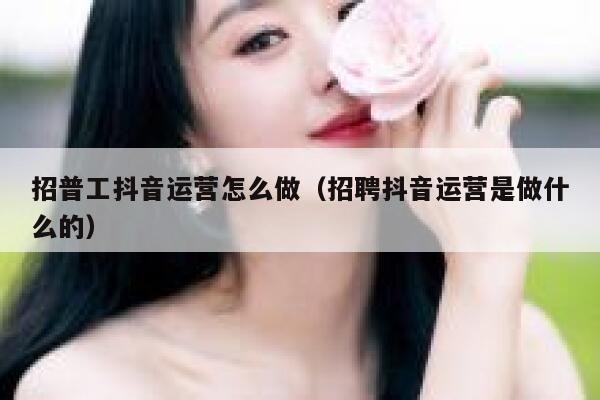 招普工抖音运营怎么做（招聘抖音运营是做什么的）