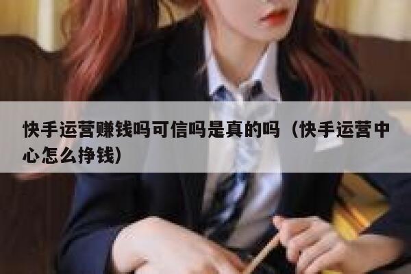 快手运营赚钱吗可信吗是真的吗（快手运营中心怎么挣钱）